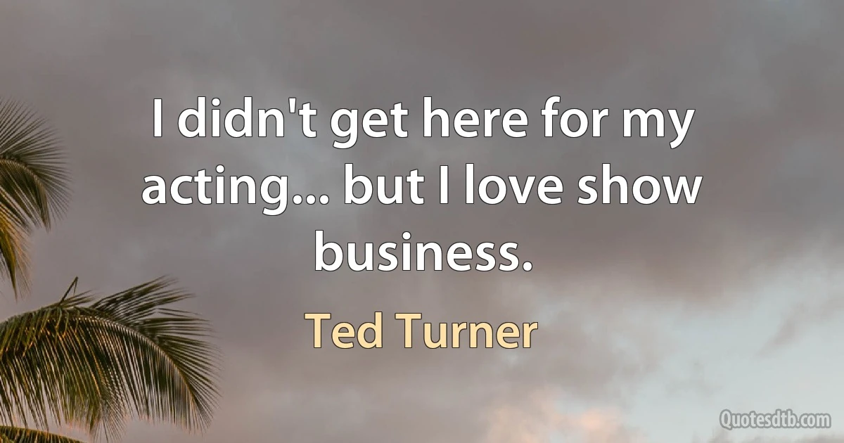 I didn't get here for my acting... but I love show business. (Ted Turner)