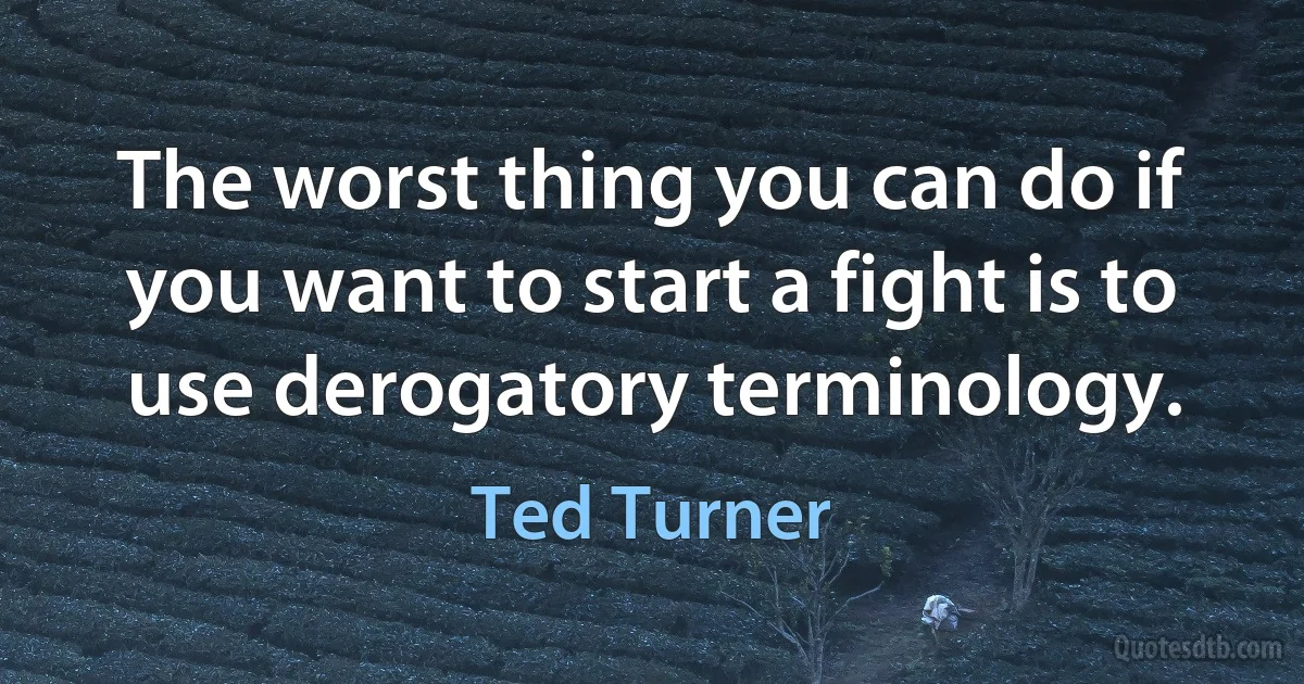 The worst thing you can do if you want to start a fight is to use derogatory terminology. (Ted Turner)