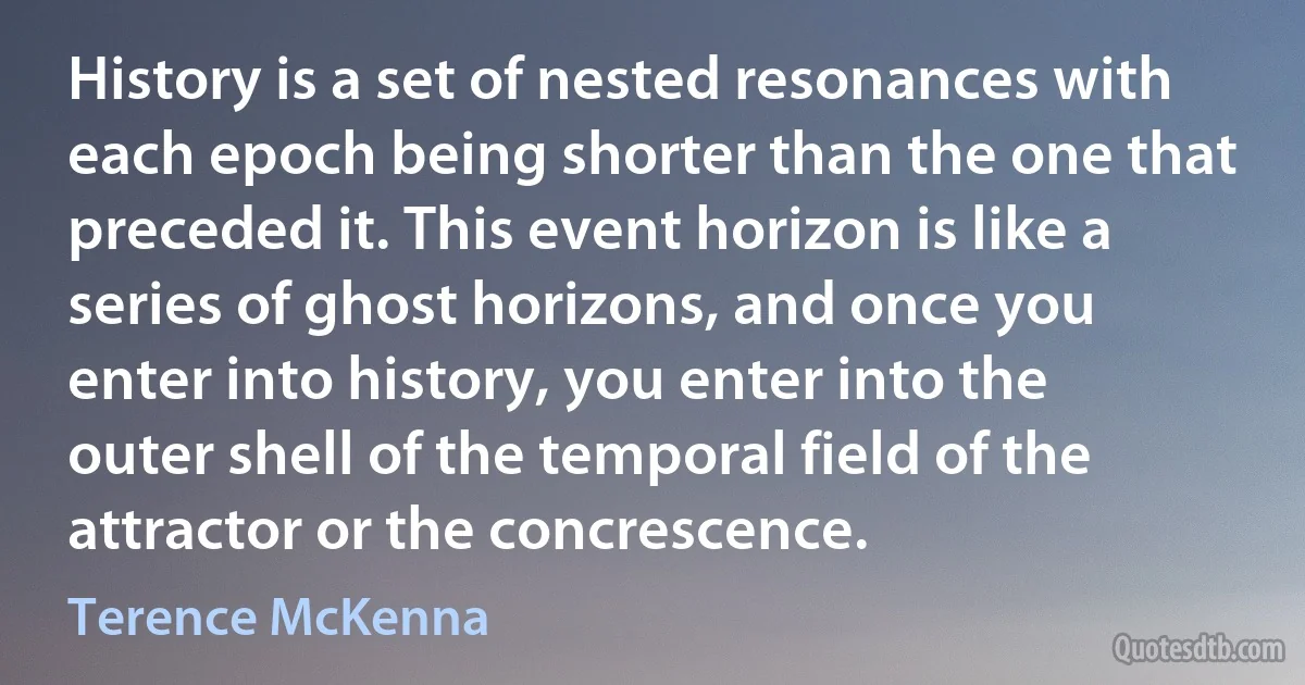 History is a set of nested resonances with each epoch being shorter than the one that preceded it. This event horizon is like a series of ghost horizons, and once you enter into history, you enter into the outer shell of the temporal field of the attractor or the concrescence. (Terence McKenna)