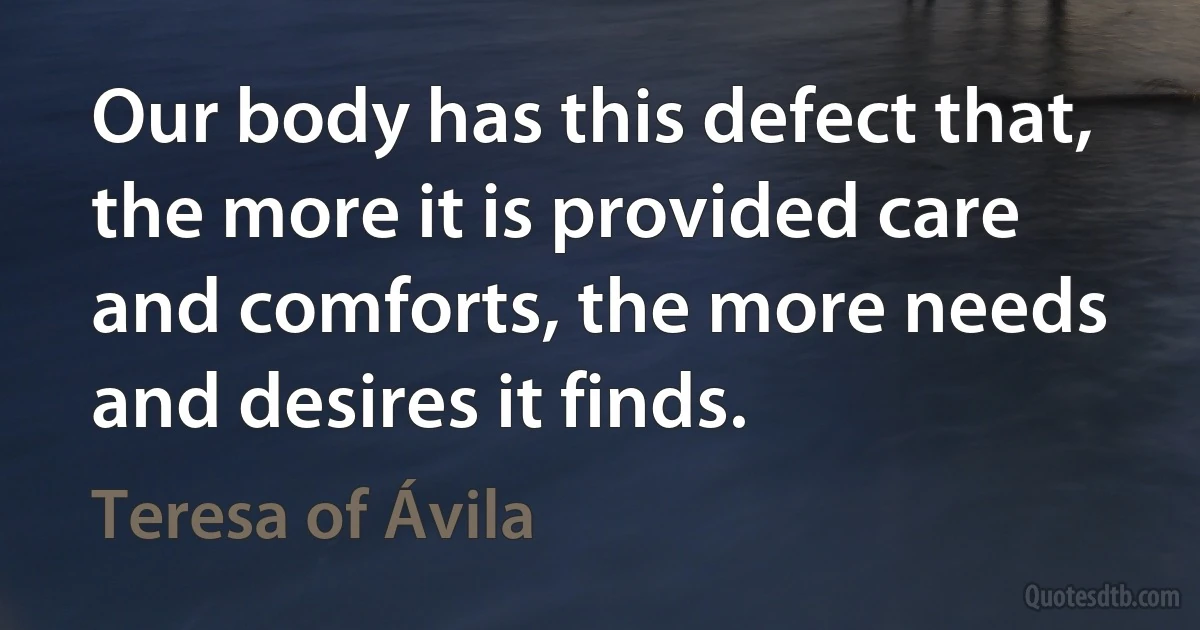 Our body has this defect that, the more it is provided care and comforts, the more needs and desires it finds. (Teresa of Ávila)