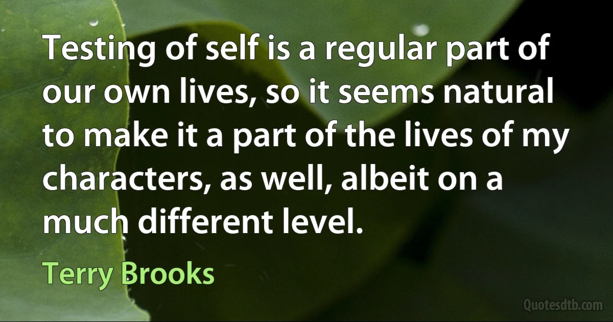 Testing of self is a regular part of our own lives, so it seems natural to make it a part of the lives of my characters, as well, albeit on a much different level. (Terry Brooks)