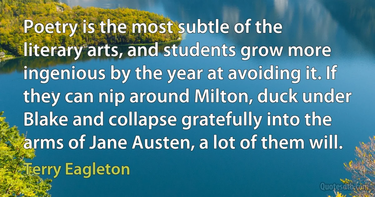 Poetry is the most subtle of the literary arts, and students grow more ingenious by the year at avoiding it. If they can nip around Milton, duck under Blake and collapse gratefully into the arms of Jane Austen, a lot of them will. (Terry Eagleton)