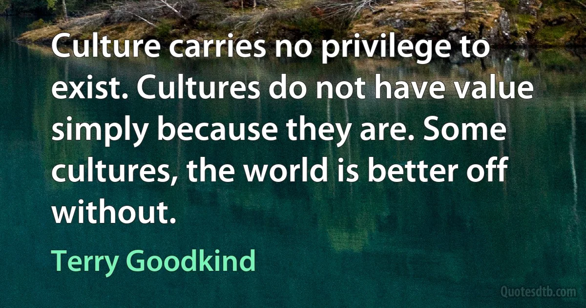 Culture carries no privilege to exist. Cultures do not have value simply because they are. Some cultures, the world is better off without. (Terry Goodkind)