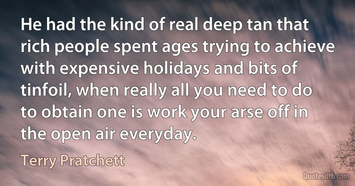 He had the kind of real deep tan that rich people spent ages trying to achieve with expensive holidays and bits of tinfoil, when really all you need to do to obtain one is work your arse off in the open air everyday. (Terry Pratchett)