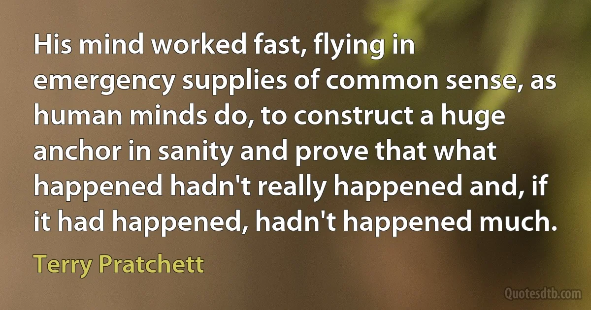 His mind worked fast, flying in emergency supplies of common sense, as human minds do, to construct a huge anchor in sanity and prove that what happened hadn't really happened and, if it had happened, hadn't happened much. (Terry Pratchett)