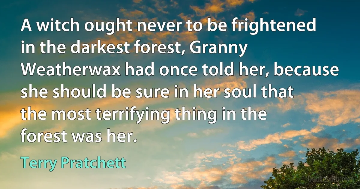 A witch ought never to be frightened in the darkest forest, Granny Weatherwax had once told her, because she should be sure in her soul that the most terrifying thing in the forest was her. (Terry Pratchett)