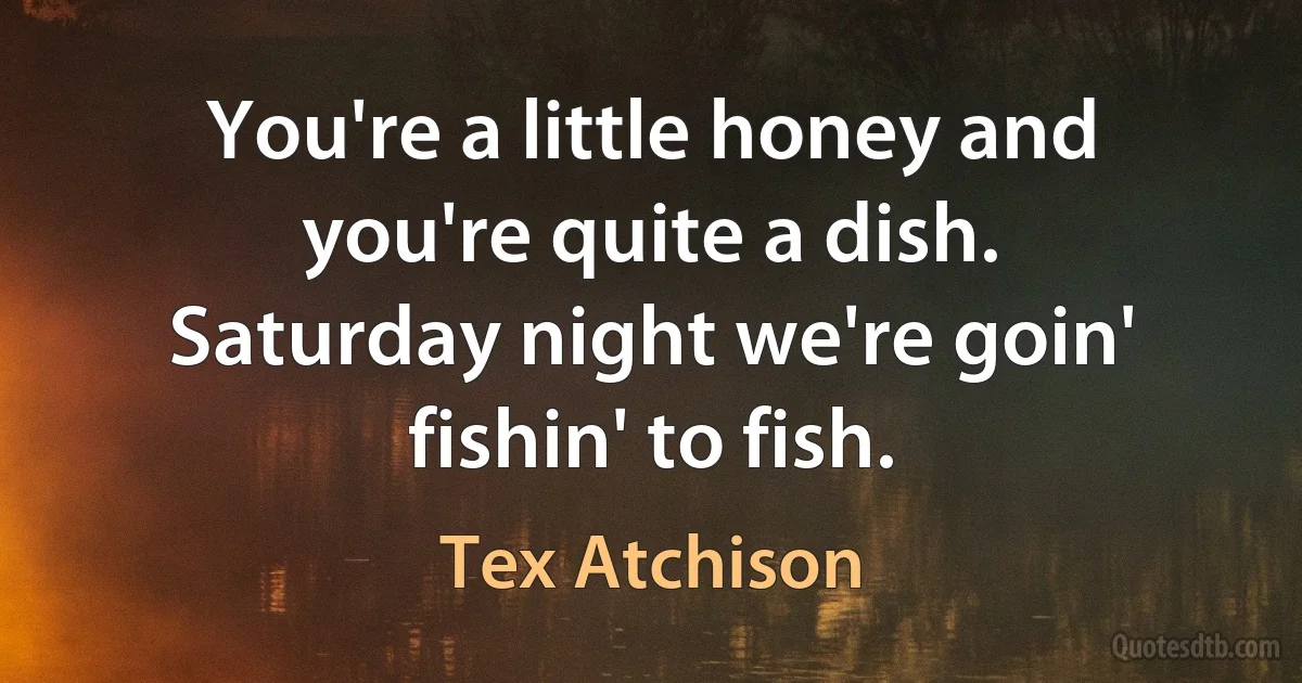 You're a little honey and you're quite a dish.
Saturday night we're goin' fishin' to fish. (Tex Atchison)