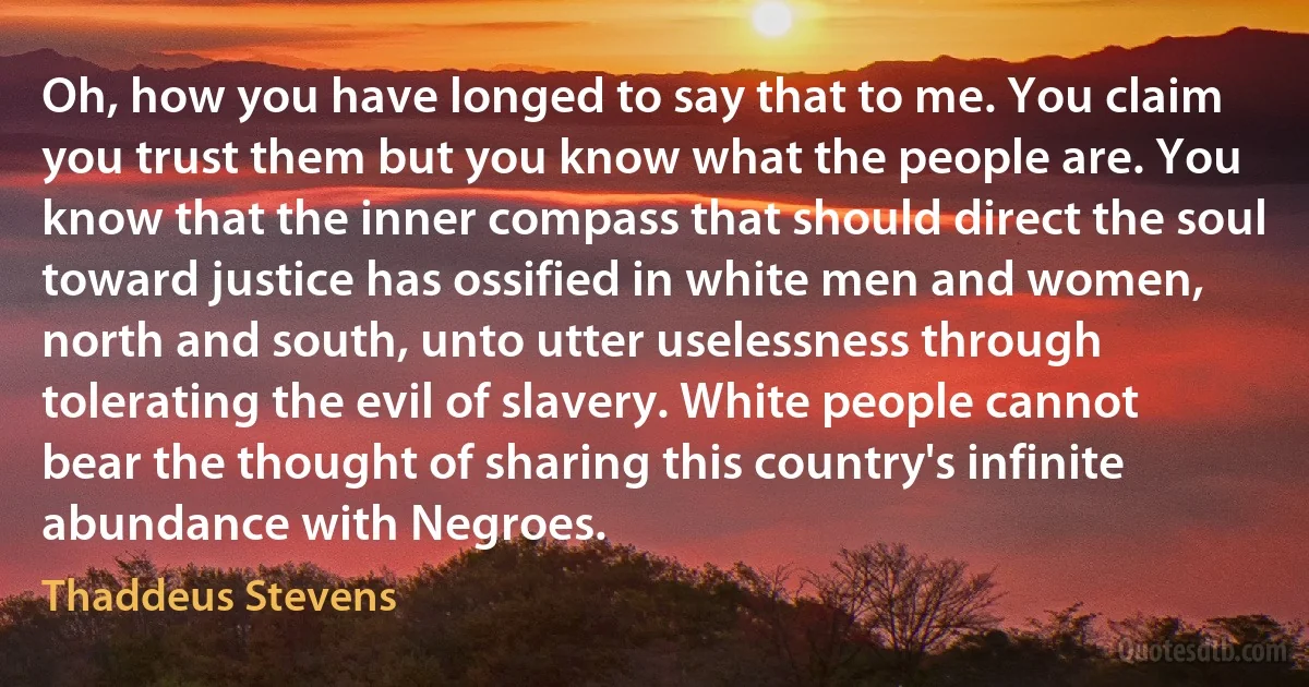 Oh, how you have longed to say that to me. You claim you trust them but you know what the people are. You know that the inner compass that should direct the soul toward justice has ossified in white men and women, north and south, unto utter uselessness through tolerating the evil of slavery. White people cannot bear the thought of sharing this country's infinite abundance with Negroes. (Thaddeus Stevens)