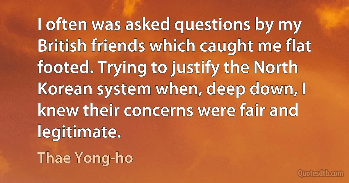 I often was asked questions by my British friends which caught me flat footed. Trying to justify the North Korean system when, deep down, I knew their concerns were fair and legitimate. (Thae Yong-ho)