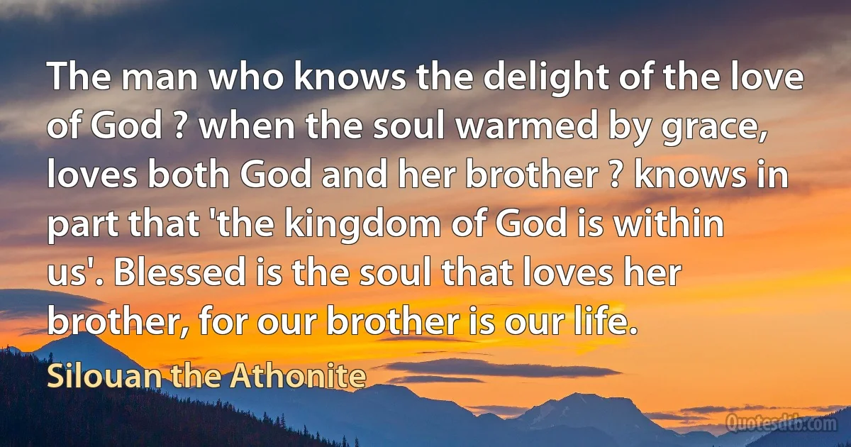 The man who knows the delight of the love of God ? when the soul warmed by grace, loves both God and her brother ? knows in part that 'the kingdom of God is within us'. Blessed is the soul that loves her brother, for our brother is our life. (Silouan the Athonite)