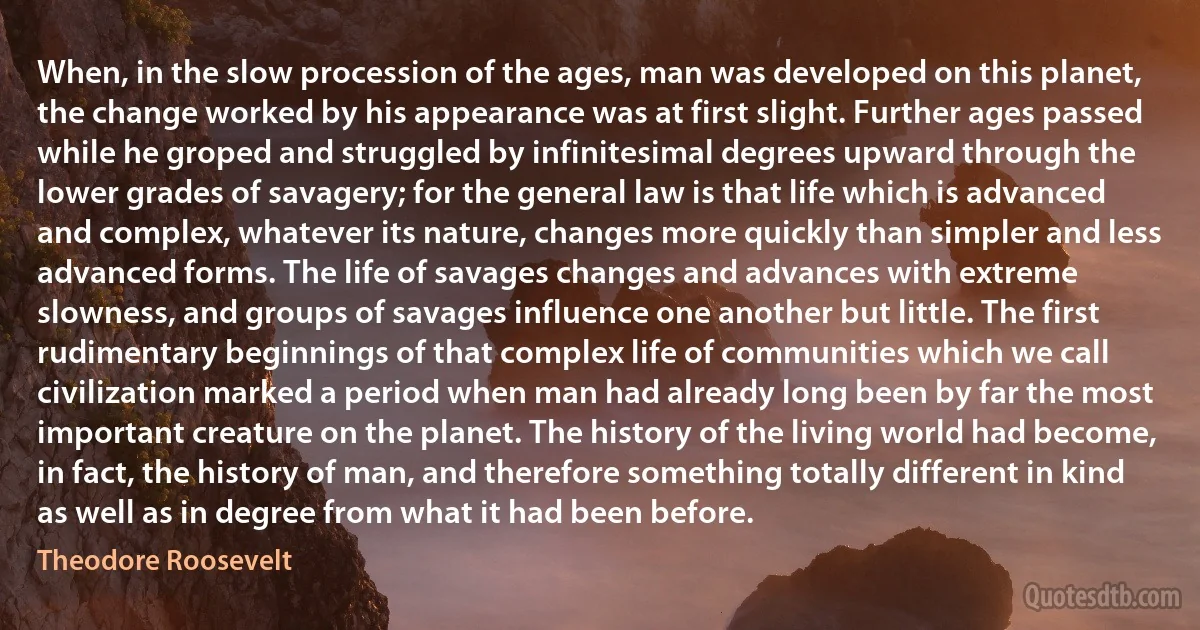 When, in the slow procession of the ages, man was developed on this planet, the change worked by his appearance was at first slight. Further ages passed while he groped and struggled by infinitesimal degrees upward through the lower grades of savagery; for the general law is that life which is advanced and complex, whatever its nature, changes more quickly than simpler and less advanced forms. The life of savages changes and advances with extreme slowness, and groups of savages influence one another but little. The first rudimentary beginnings of that complex life of communities which we call civilization marked a period when man had already long been by far the most important creature on the planet. The history of the living world had become, in fact, the history of man, and therefore something totally different in kind as well as in degree from what it had been before. (Theodore Roosevelt)