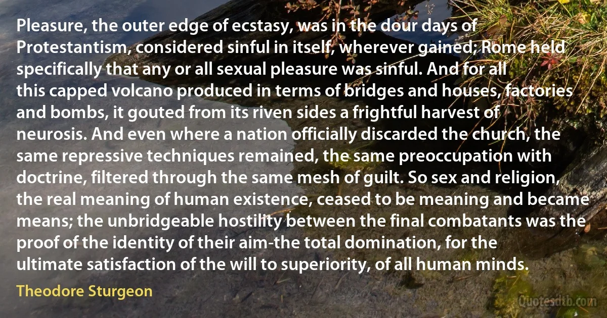 Pleasure, the outer edge of ecstasy, was in the dour days of Protestantism, considered sinful in itself, wherever gained; Rome held specifically that any or all sexual pleasure was sinful. And for all this capped volcano produced in terms of bridges and houses, factories and bombs, it gouted from its riven sides a frightful harvest of neurosis. And even where a nation officially discarded the church, the same repressive techniques remained, the same preoccupation with doctrine, filtered through the same mesh of guilt. So sex and religion, the real meaning of human existence, ceased to be meaning and became means; the unbridgeable hostility between the final combatants was the proof of the identity of their aim-the total domination, for the ultimate satisfaction of the will to superiority, of all human minds. (Theodore Sturgeon)