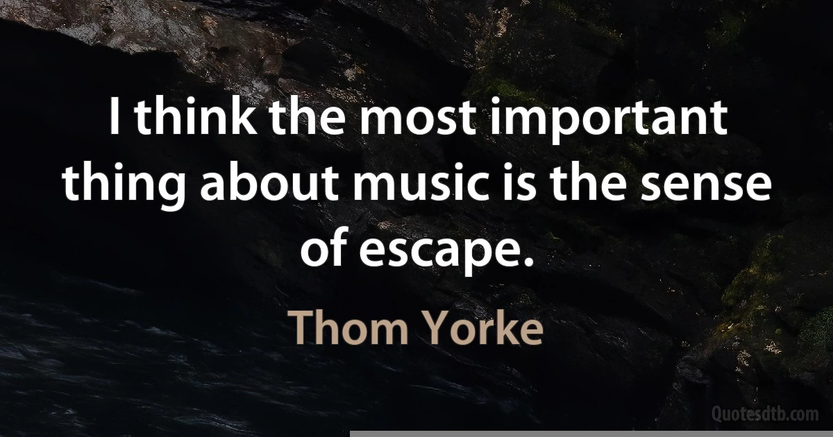 I think the most important thing about music is the sense of escape. (Thom Yorke)