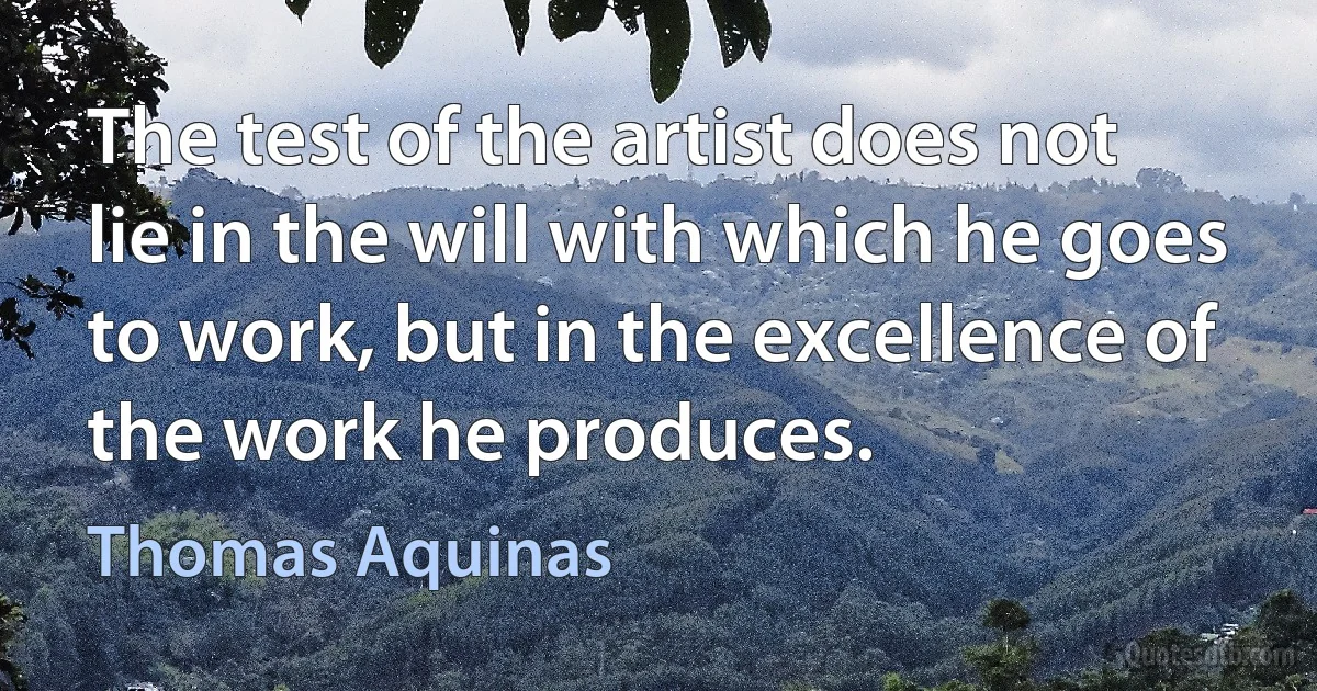 The test of the artist does not lie in the will with which he goes to work, but in the excellence of the work he produces. (Thomas Aquinas)