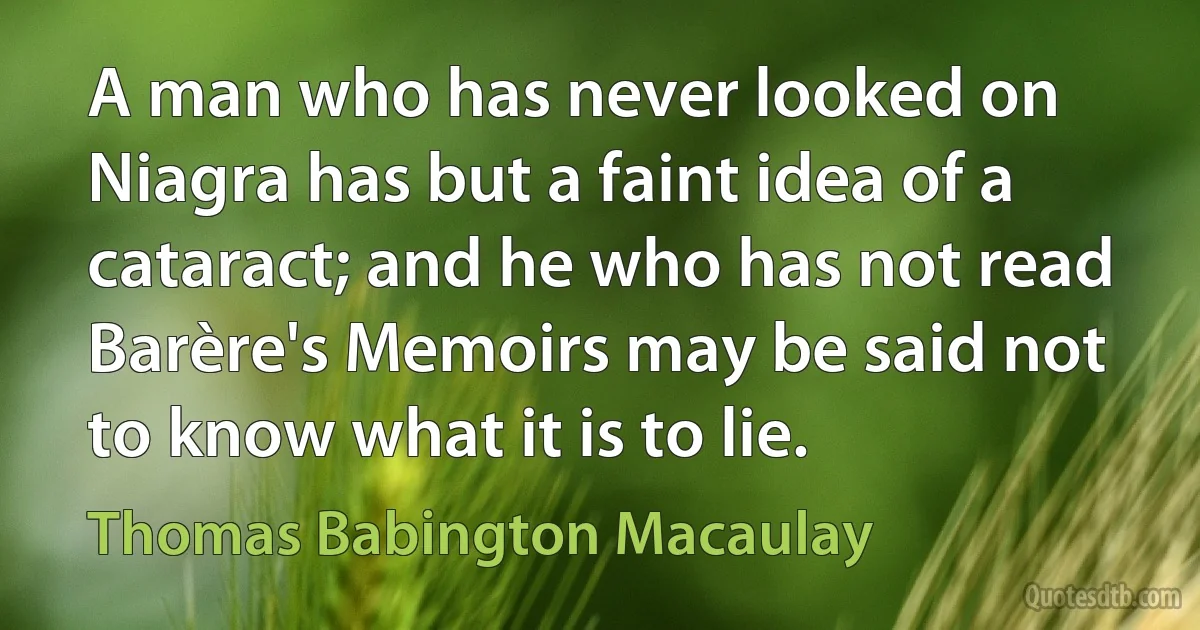 A man who has never looked on Niagra has but a faint idea of a cataract; and he who has not read Barère's Memoirs may be said not to know what it is to lie. (Thomas Babington Macaulay)