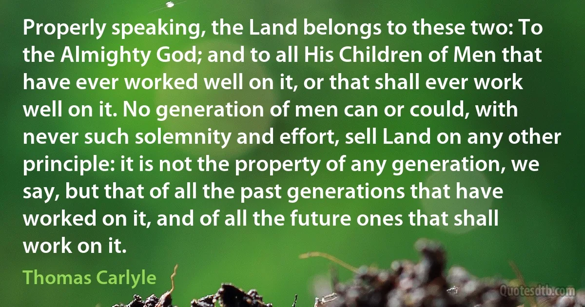 Properly speaking, the Land belongs to these two: To the Almighty God; and to all His Children of Men that have ever worked well on it, or that shall ever work well on it. No generation of men can or could, with never such solemnity and effort, sell Land on any other principle: it is not the property of any generation, we say, but that of all the past generations that have worked on it, and of all the future ones that shall work on it. (Thomas Carlyle)