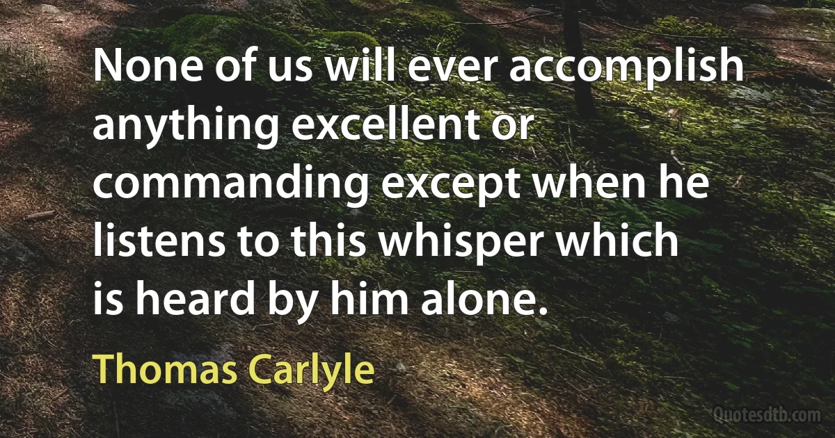 None of us will ever accomplish anything excellent or commanding except when he listens to this whisper which is heard by him alone. (Thomas Carlyle)