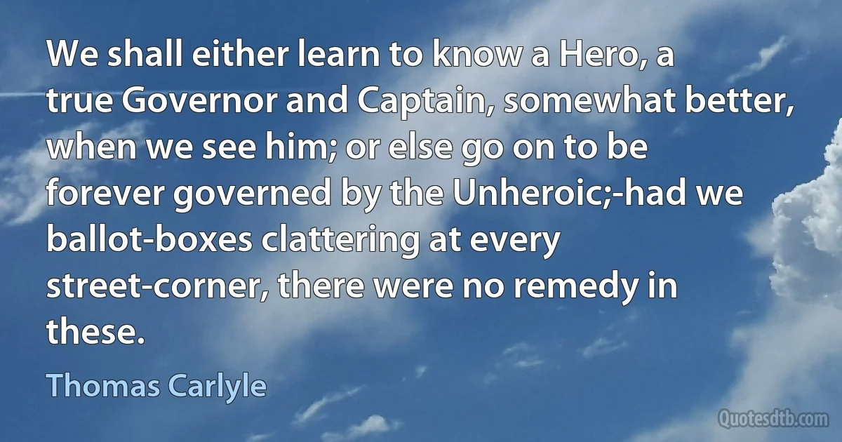 We shall either learn to know a Hero, a true Governor and Captain, somewhat better, when we see him; or else go on to be forever governed by the Unheroic;-had we ballot-boxes clattering at every street-corner, there were no remedy in these. (Thomas Carlyle)