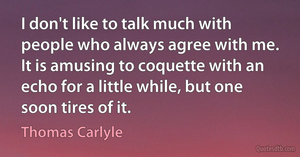 I don't like to talk much with people who always agree with me. It is amusing to coquette with an echo for a little while, but one soon tires of it. (Thomas Carlyle)