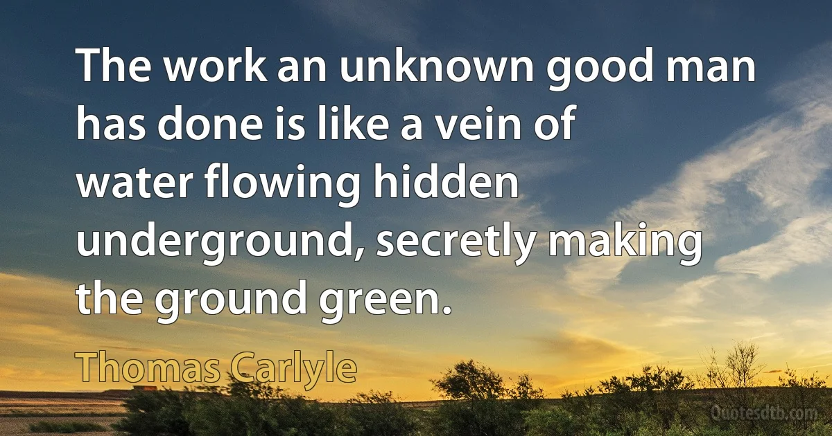 The work an unknown good man has done is like a vein of water flowing hidden underground, secretly making the ground green. (Thomas Carlyle)