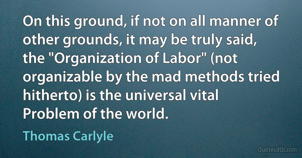 On this ground, if not on all manner of other grounds, it may be truly said, the "Organization of Labor" (not organizable by the mad methods tried hitherto) is the universal vital Problem of the world. (Thomas Carlyle)