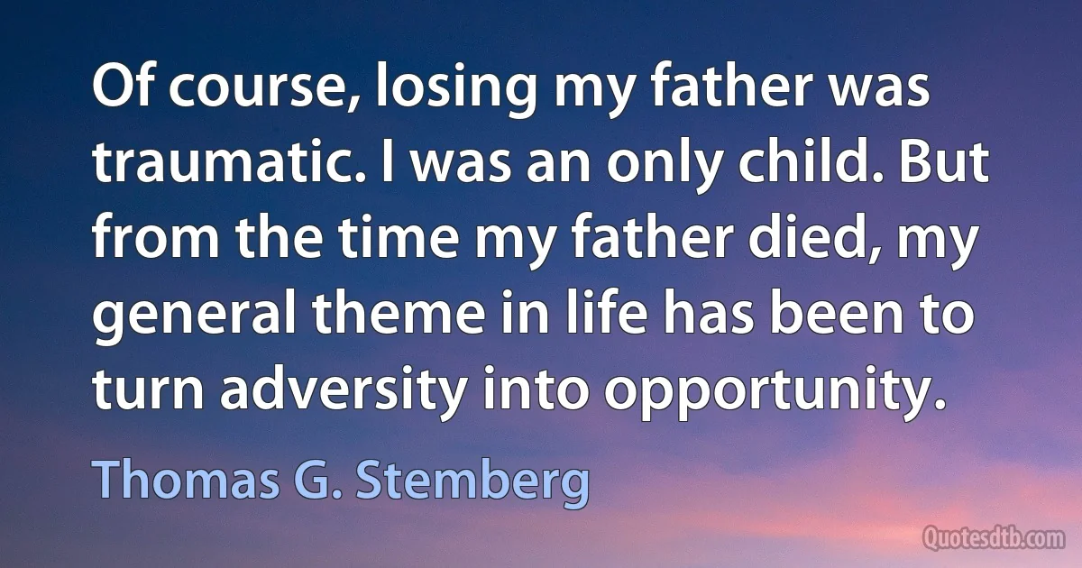 Of course, losing my father was traumatic. I was an only child. But from the time my father died, my general theme in life has been to turn adversity into opportunity. (Thomas G. Stemberg)