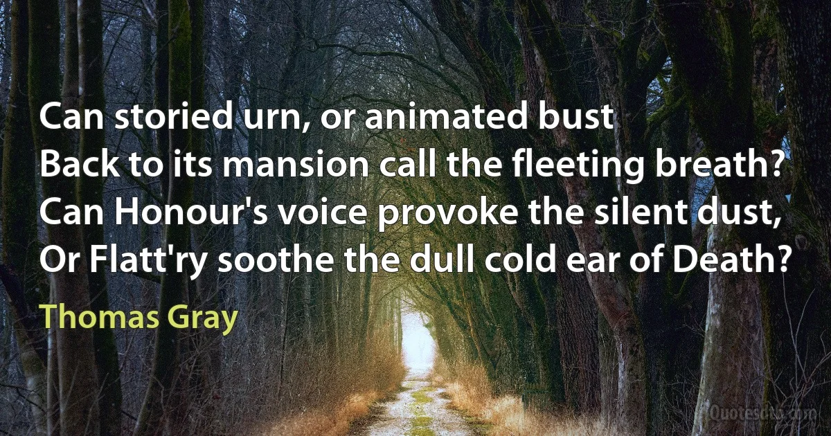 Can storied urn, or animated bust
Back to its mansion call the fleeting breath?
Can Honour's voice provoke the silent dust,
Or Flatt'ry soothe the dull cold ear of Death? (Thomas Gray)