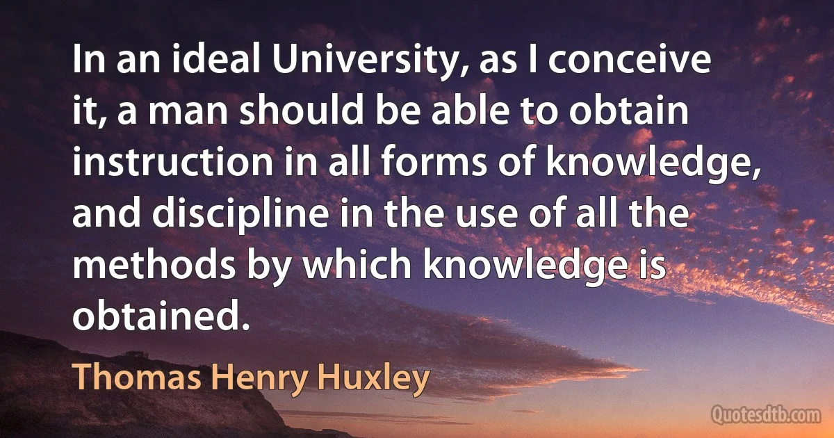 In an ideal University, as I conceive it, a man should be able to obtain instruction in all forms of knowledge, and discipline in the use of all the methods by which knowledge is obtained. (Thomas Henry Huxley)