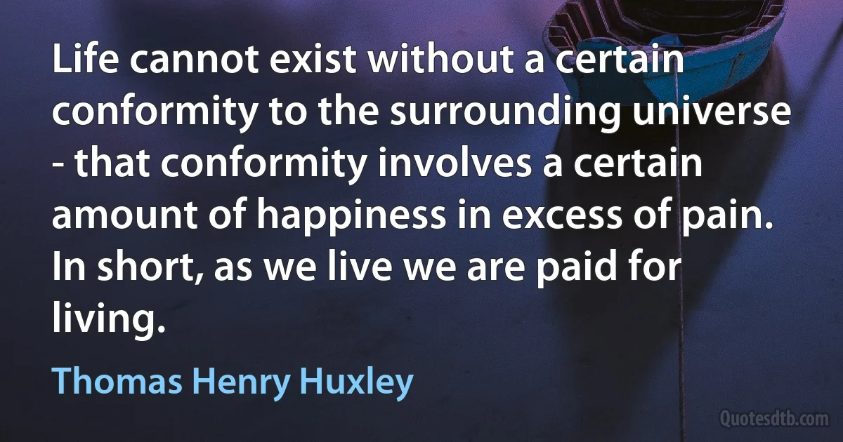 Life cannot exist without a certain conformity to the surrounding universe - that conformity involves a certain amount of happiness in excess of pain. In short, as we live we are paid for living. (Thomas Henry Huxley)