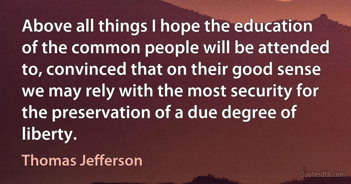 Above all things I hope the education of the common people will be attended to, convinced that on their good sense we may rely with the most security for the preservation of a due degree of liberty. (Thomas Jefferson)