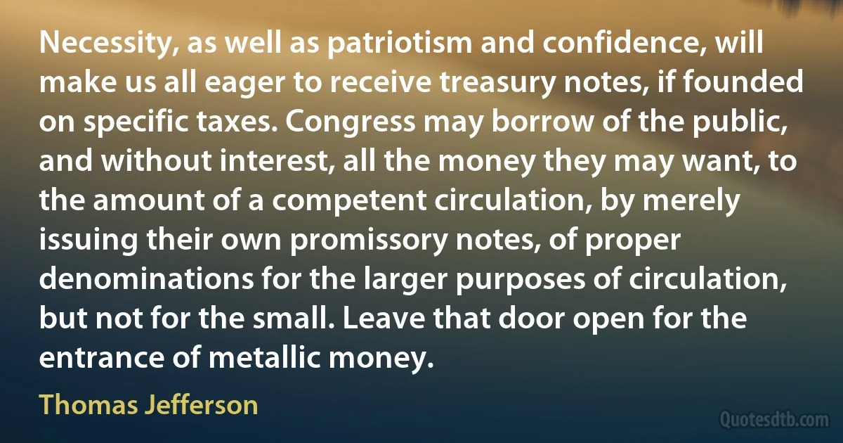 Necessity, as well as patriotism and confidence, will make us all eager to receive treasury notes, if founded on specific taxes. Congress may borrow of the public, and without interest, all the money they may want, to the amount of a competent circulation, by merely issuing their own promissory notes, of proper denominations for the larger purposes of circulation, but not for the small. Leave that door open for the entrance of metallic money. (Thomas Jefferson)