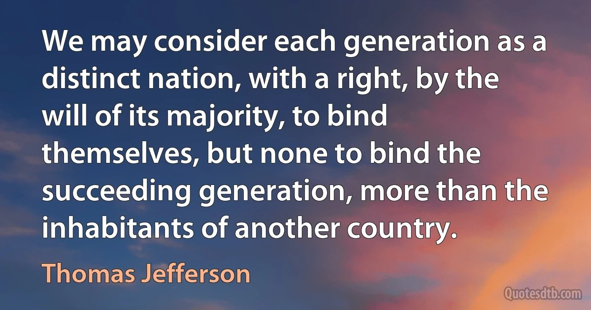 We may consider each generation as a distinct nation, with a right, by the will of its majority, to bind themselves, but none to bind the succeeding generation, more than the inhabitants of another country. (Thomas Jefferson)