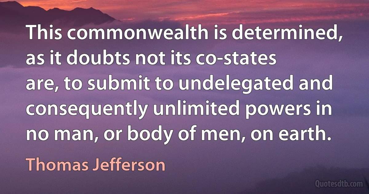 This commonwealth is determined, as it doubts not its co-states are, to submit to undelegated and consequently unlimited powers in no man, or body of men, on earth. (Thomas Jefferson)