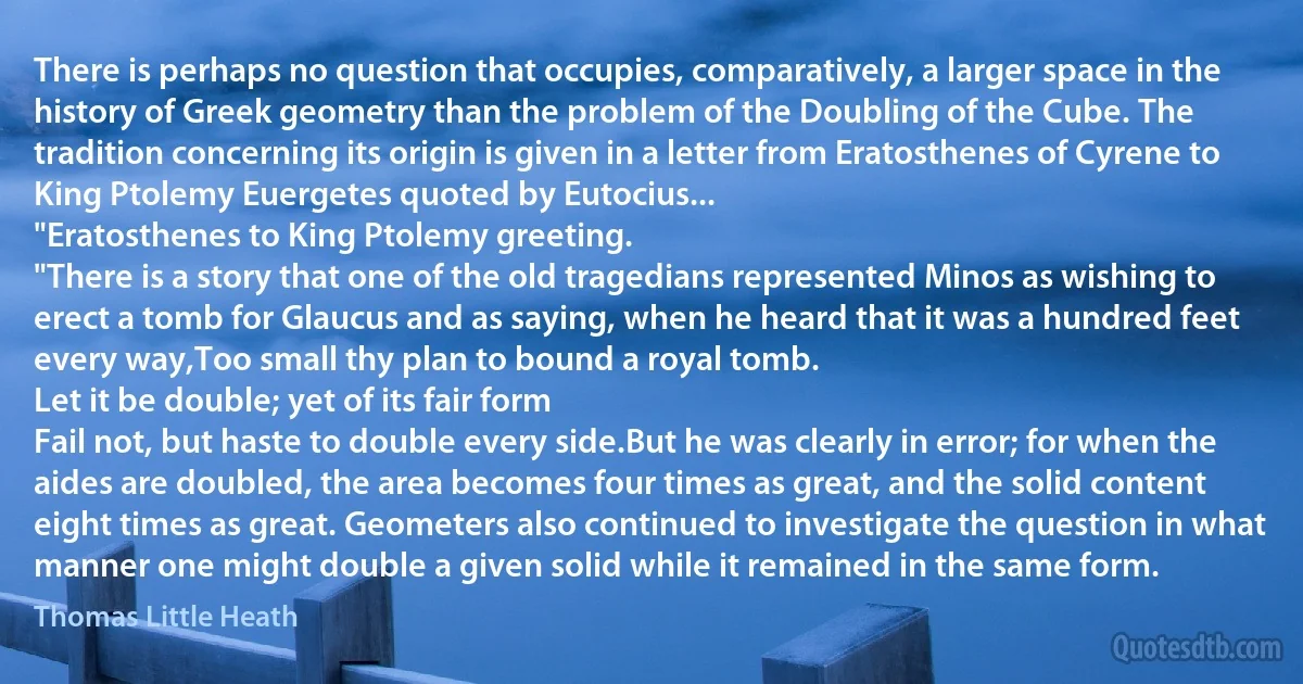 There is perhaps no question that occupies, comparatively, a larger space in the history of Greek geometry than the problem of the Doubling of the Cube. The tradition concerning its origin is given in a letter from Eratosthenes of Cyrene to King Ptolemy Euergetes quoted by Eutocius...
"Eratosthenes to King Ptolemy greeting.
"There is a story that one of the old tragedians represented Minos as wishing to erect a tomb for Glaucus and as saying, when he heard that it was a hundred feet every way,Too small thy plan to bound a royal tomb.
Let it be double; yet of its fair form
Fail not, but haste to double every side.But he was clearly in error; for when the aides are doubled, the area becomes four times as great, and the solid content eight times as great. Geometers also continued to investigate the question in what manner one might double a given solid while it remained in the same form. (Thomas Little Heath)