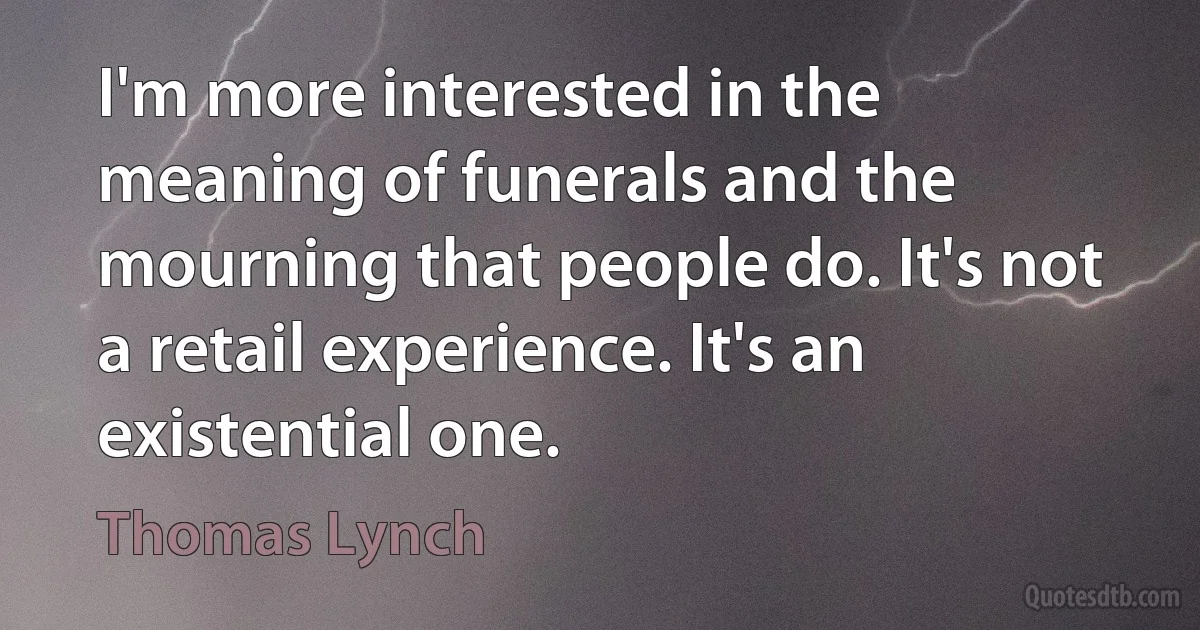 I'm more interested in the meaning of funerals and the mourning that people do. It's not a retail experience. It's an existential one. (Thomas Lynch)