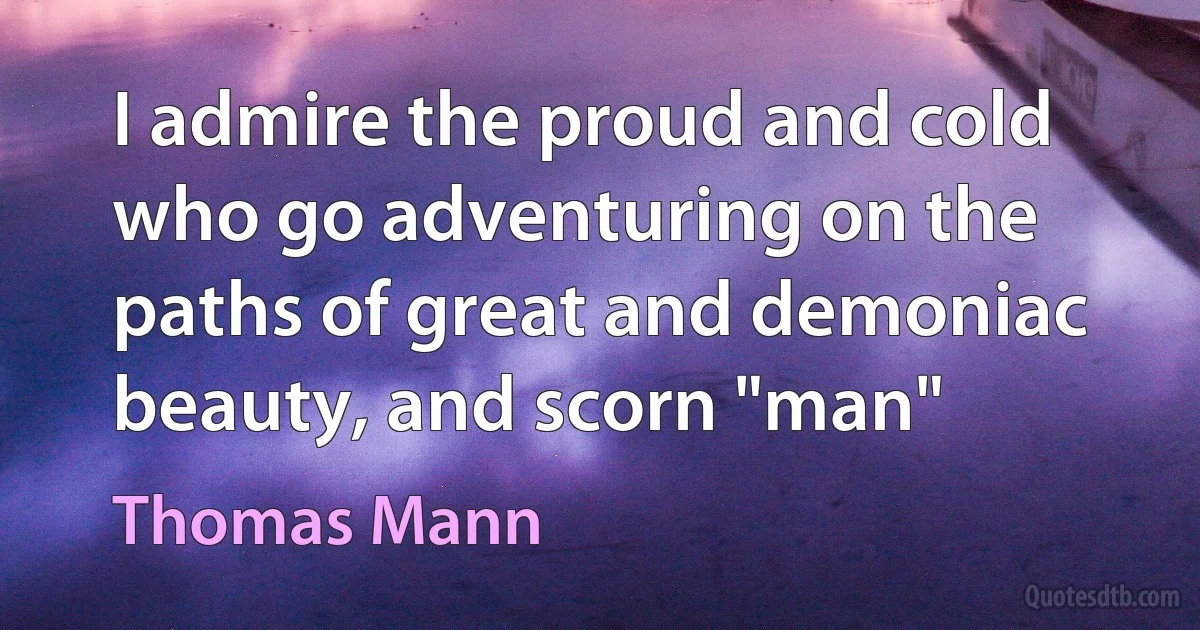 I admire the proud and cold who go adventuring on the paths of great and demoniac beauty, and scorn "man" (Thomas Mann)