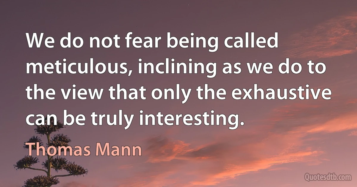 We do not fear being called meticulous, inclining as we do to the view that only the exhaustive can be truly interesting. (Thomas Mann)