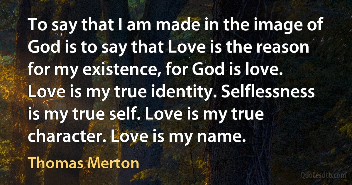 To say that I am made in the image of God is to say that Love is the reason for my existence, for God is love.
Love is my true identity. Selflessness is my true self. Love is my true character. Love is my name. (Thomas Merton)