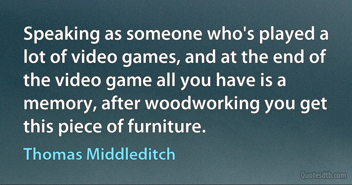 Speaking as someone who's played a lot of video games, and at the end of the video game all you have is a memory, after woodworking you get this piece of furniture. (Thomas Middleditch)