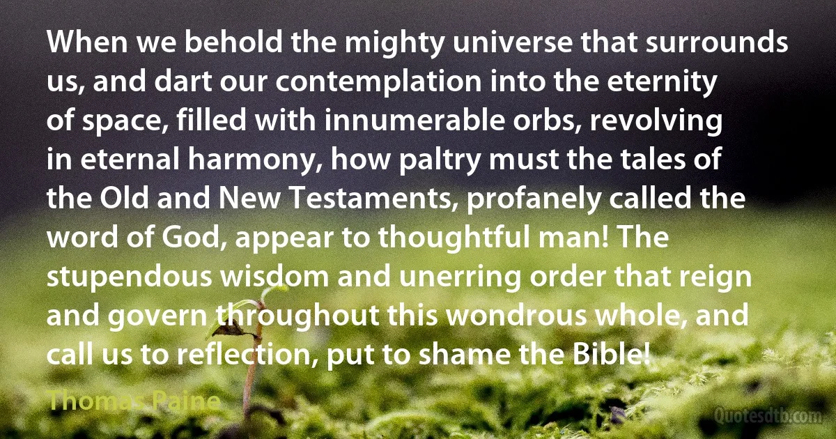 When we behold the mighty universe that surrounds us, and dart our contemplation into the eternity of space, filled with innumerable orbs, revolving in eternal harmony, how paltry must the tales of the Old and New Testaments, profanely called the word of God, appear to thoughtful man! The stupendous wisdom and unerring order that reign and govern throughout this wondrous whole, and call us to reflection, put to shame the Bible! (Thomas Paine)