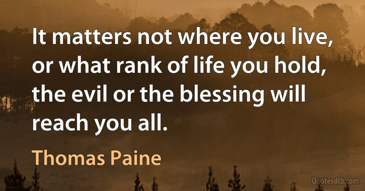 It matters not where you live, or what rank of life you hold, the evil or the blessing will reach you all. (Thomas Paine)