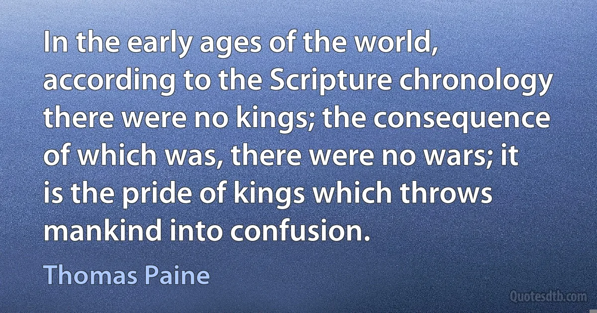 In the early ages of the world, according to the Scripture chronology there were no kings; the consequence of which was, there were no wars; it is the pride of kings which throws mankind into confusion. (Thomas Paine)