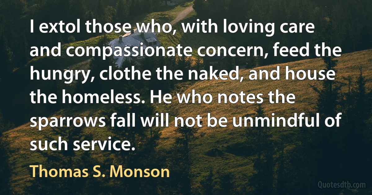 I extol those who, with loving care and compassionate concern, feed the hungry, clothe the naked, and house the homeless. He who notes the sparrows fall will not be unmindful of such service. (Thomas S. Monson)