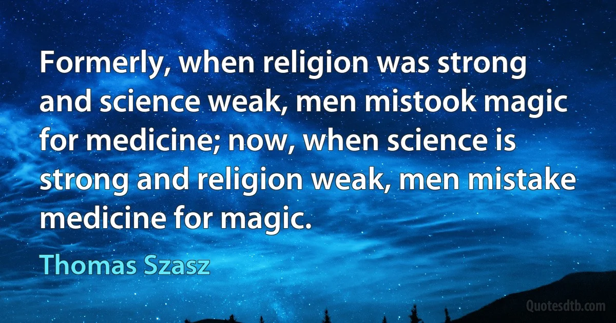 Formerly, when religion was strong and science weak, men mistook magic for medicine; now, when science is strong and religion weak, men mistake medicine for magic. (Thomas Szasz)