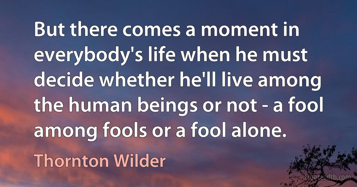 But there comes a moment in everybody's life when he must decide whether he'll live among the human beings or not - a fool among fools or a fool alone. (Thornton Wilder)