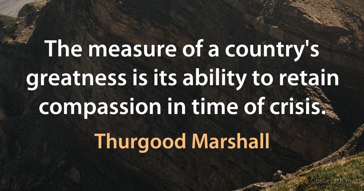 The measure of a country's greatness is its ability to retain compassion in time of crisis. (Thurgood Marshall)