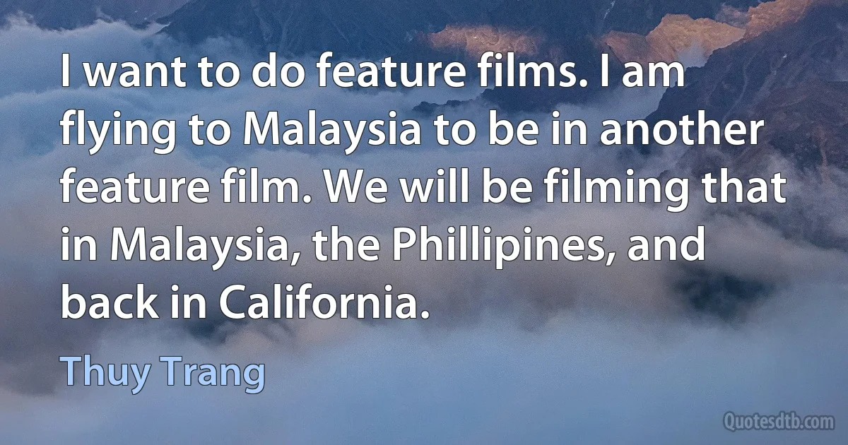 I want to do feature films. I am flying to Malaysia to be in another feature film. We will be filming that in Malaysia, the Phillipines, and back in California. (Thuy Trang)