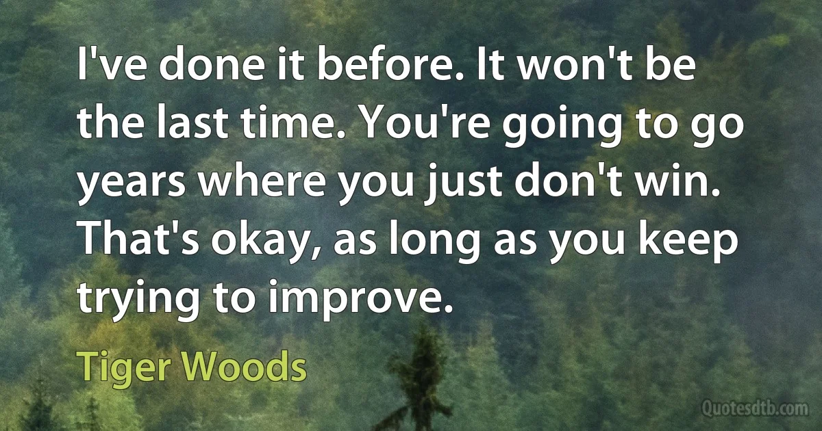 I've done it before. It won't be the last time. You're going to go years where you just don't win. That's okay, as long as you keep trying to improve. (Tiger Woods)