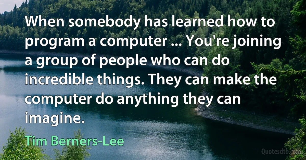 When somebody has learned how to program a computer ... You're joining a group of people who can do incredible things. They can make the computer do anything they can imagine. (Tim Berners-Lee)