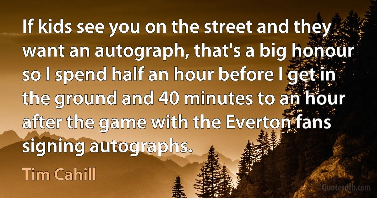 If kids see you on the street and they want an autograph, that's a big honour so I spend half an hour before I get in the ground and 40 minutes to an hour after the game with the Everton fans signing autographs. (Tim Cahill)